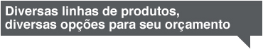 Diversas linhas de produtos, diversas opções para seu orçamento